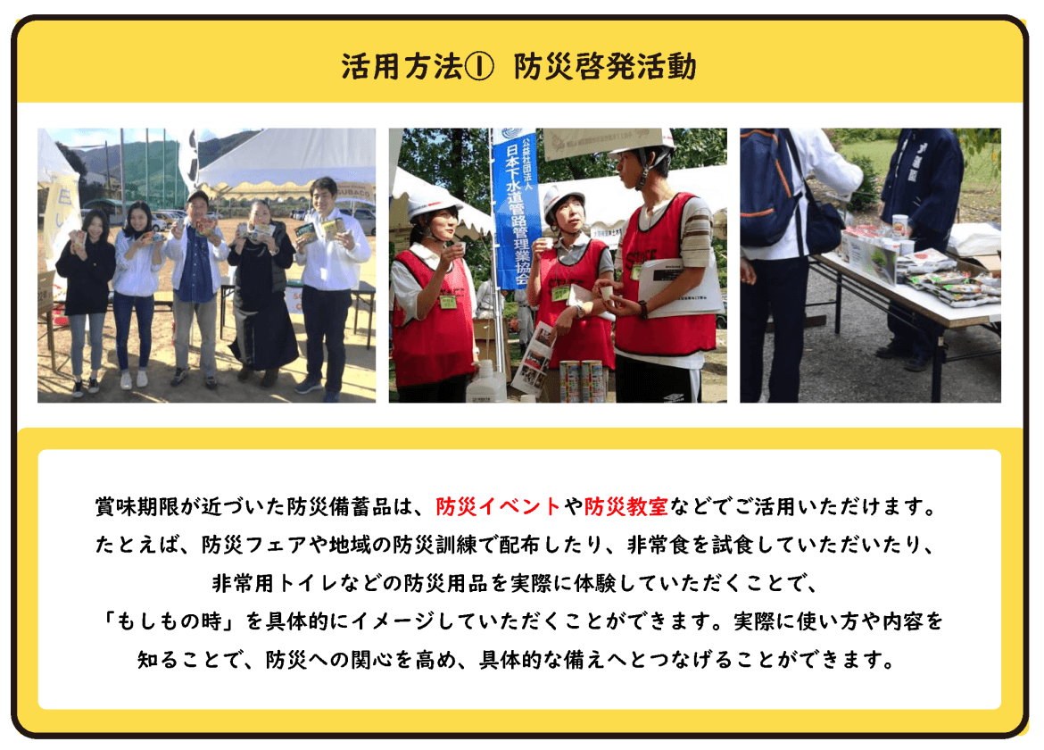 活用方法① 防災啓発活動 賞味期限が近づいた防災備蓄品は、防災イベントや防災教室などでご活用いただけます。 たとえば、防災フェアや地域の防災訓練で配布したり、非常食を試食していただいたり、非常用トイレなどの防災用品を実際に体験していただくことで、「もしもの時」を具体的にイメージしていただくことができます。実際に使い方や内容を知ることで、防災への関心を高め、具体的な備えへとつなげることができます。
