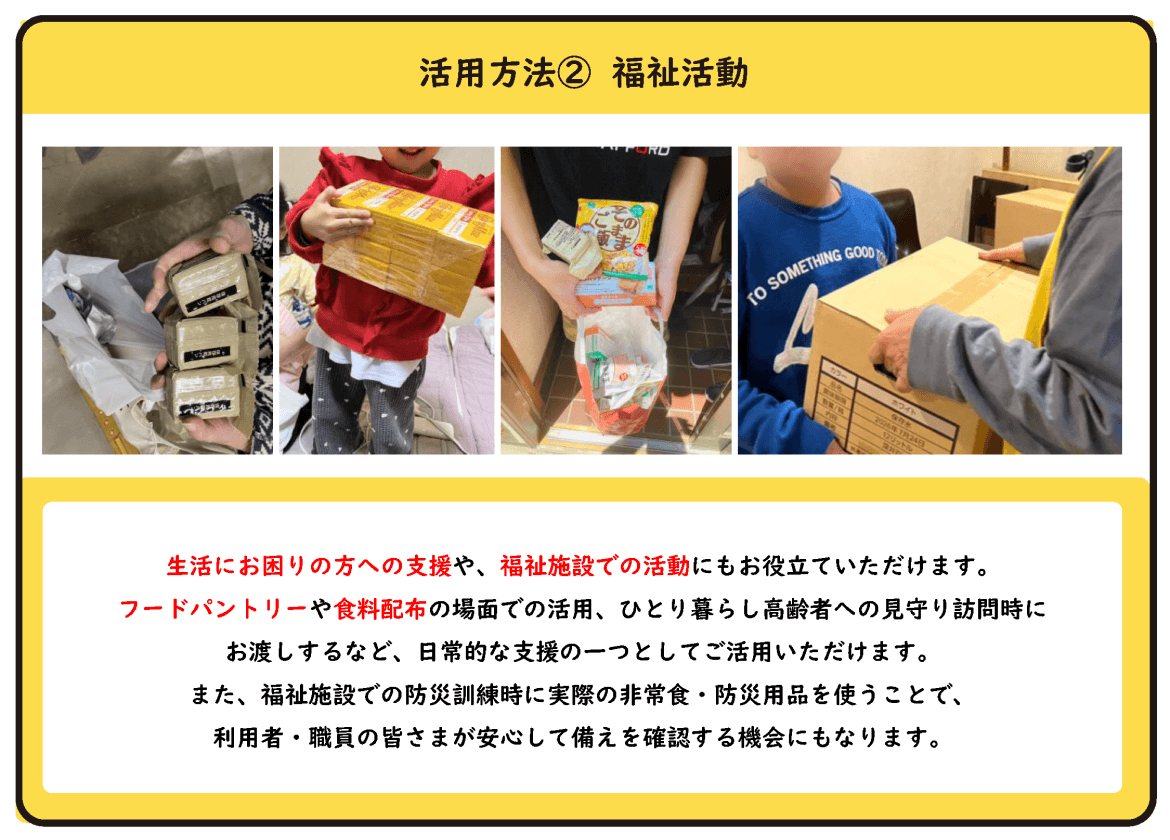 活用方法② 福祉活動 生活にお困りの方への支援や、福祉施設での活動にもお役立ていただけます。 フードパントリーや食料配布の場面での活用、ひとり暮らし高齢者への見守り訪問時にお渡しするなど、日常的な支援の一つとしてご活用いただけます。 また、福祉施設での防災訓練時に実際の非常食・防災用品を使うことで、利用者・職員の皆さまが安心して備えを確認する機会にもなります。