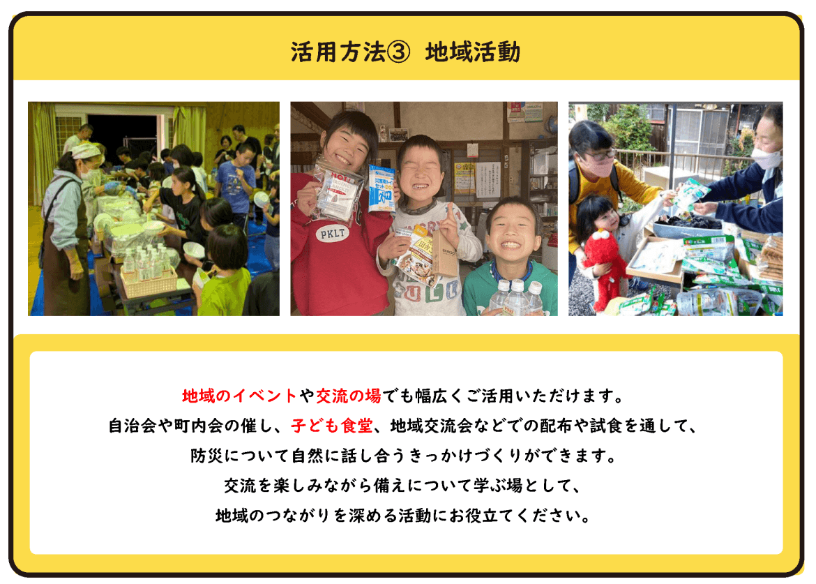 活用方法③ 地域活動 地域のイベントや交流の場でも幅広くご活用いただけます。 自治会や町内会の催し、子ども食堂、地域交流会などでの配布や試食を通して、防災について自然に話し合うきっかけづくりができます。 交流を楽しみながら備えについて学ぶ場として、地域のつながりを深める活動にお役立てください。