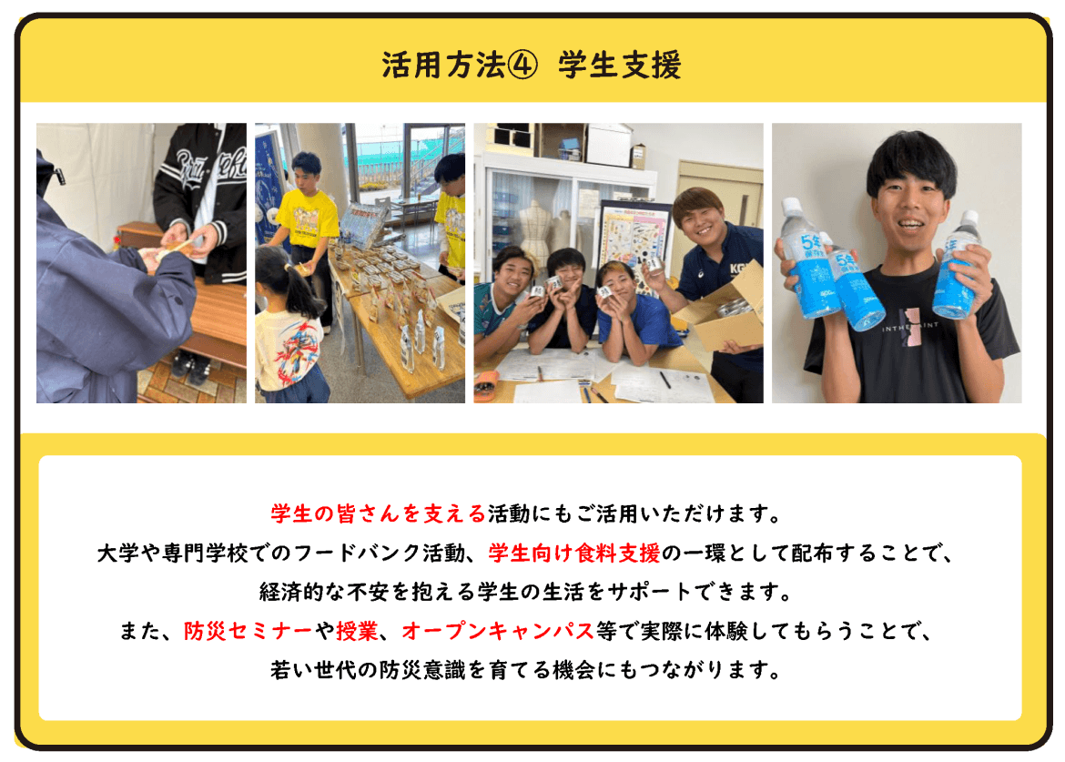 活用方法④ 学生支援 学生の皆さんを支える活動にもご活用いただけます。 大学や専門学校でのフードバンク活動、学生向け食料支援の一環として配布することで、経済的な不安を抱える学生の生活をサポートできます。 また、防災セミナーや授業、オープンキャンパス等で実際に体験してもらうことで、若い世代の防災意識を育てる機会にもつながります。