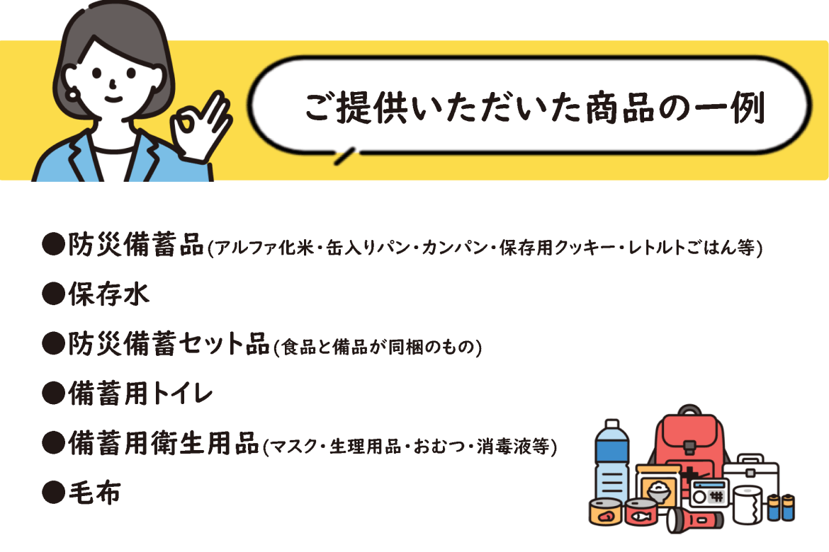 ご提供いただいた商品の一例 防災備蓄品（アルファ化米・缶入りパン・カンパン・保存用クッキー・レトルトごはん等） 保存水 防災備蓄セット品（食品と備品が同梱のもの） 備蓄用トイレ 備蓄用衛生用品（マスク・生理用品・おむつ・消毒液等） 毛布
