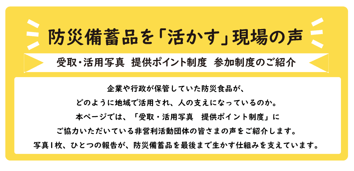防災備蓄品を「活かす」現場の声 受取・活用写真 提供ポイント制度 参加制度のご紹介 企業や行政が保管していた防災食品が、どのように地域で活用され、人の支えになっているのか。 本ページでは、「受取・活用写真 提供ポイント制度」にご協力いただいている非営利活動団体の皆さまの声をご紹介します。 写真1枚、ひとつの報告が、防災備蓄品を最後まで生かす仕組みを支えています。