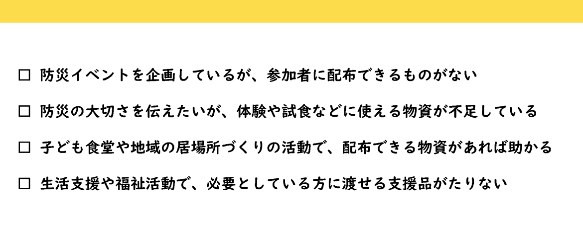 防災イベントを企画しているが、参加者に配布できるものがない 防災の大切さを伝えたいが、体験や試食などに使える物資が不足している 子ども食堂や地域の居場所づくりの活動で、配布できる物資があれば助かる 生活支援や福祉活動で、必要としている方に渡せる支援品がたりない